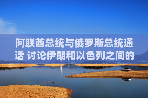 阿联酋总统与俄罗斯总统通话 讨论伊朗和以色列之间的冲突