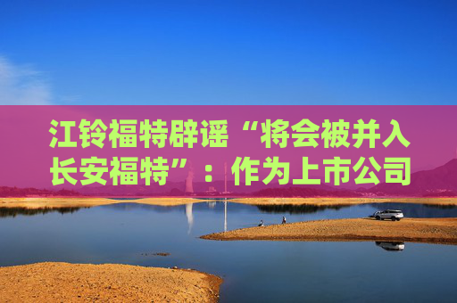 江铃福特辟谣“将会被并入长安福特”：作为上市公司目前没有资产重组整合的相关计划