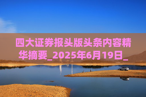 四大证券报头版头条内容精华摘要_2025年6月19日_财经新闻