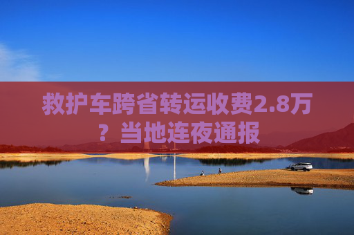 救护车跨省转运收费2.8万？当地连夜通报