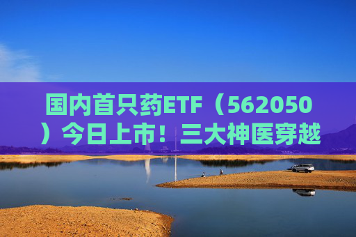 国内首只药ETF（562050）今日上市！三大神医穿越千年来打call，速戳视频围观