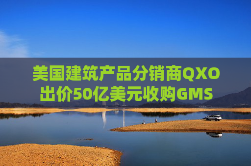 美国建筑产品分销商QXO出价50亿美元收购GMS