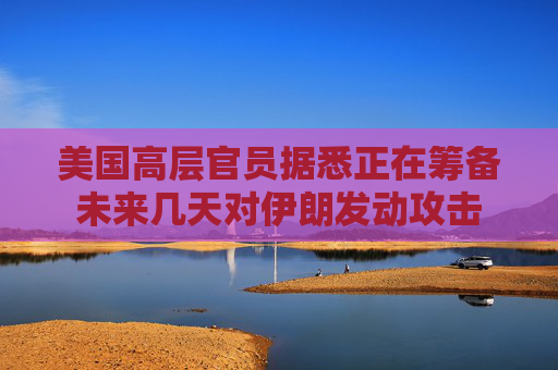 美国高层官员据悉正在筹备未来几天对伊朗发动攻击