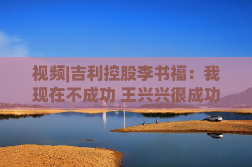 视频|吉利控股李书福：我现在不成功 王兴兴很成功