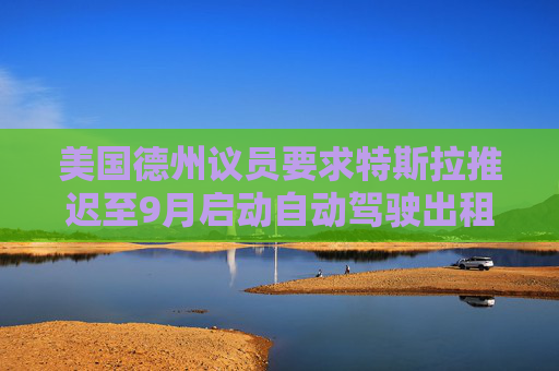 美国德州议员要求特斯拉推迟至9月启动自动驾驶出租车服务