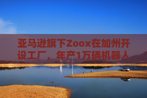 亚马逊旗下Zoox在加州开设工厂，年产1万辆机器人出租车