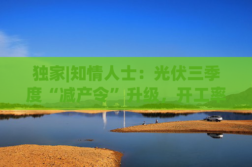 独家|知情人士：光伏三季度“减产令”升级，开工率环降10%、低价销售将审计核查