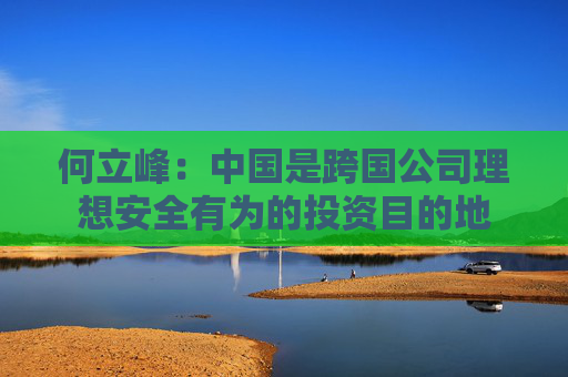何立峰：中国是跨国公司理想安全有为的投资目的地