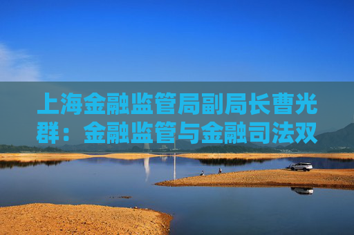 上海金融监管局副局长曹光群：金融监管与金融司法双轮驱动 逐渐形成金融法治“协同善治”新格局