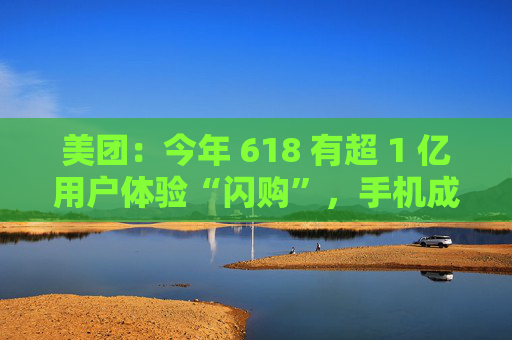 美团：今年 618 有超 1 亿用户体验“闪购”，手机成交额翻倍