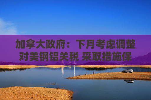 加拿大政府：下月考虑调整对美钢铝关税 采取措施保护本土产业