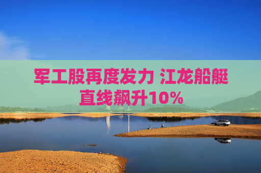 军工股再度发力 江龙船艇直线飙升10%
