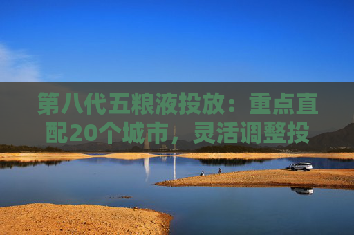 第八代五粮液投放：重点直配20个城市，灵活调整投放量