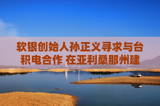 软银创始人孙正义寻求与台积电合作 在亚利桑那州建1万亿美元AI中心