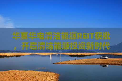 华夏华电清洁能源REIT获批，开启清洁能源投资新时代