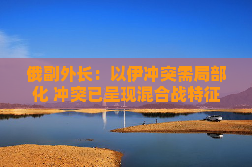 俄副外长：以伊冲突需局部化 冲突已呈现混合战特征