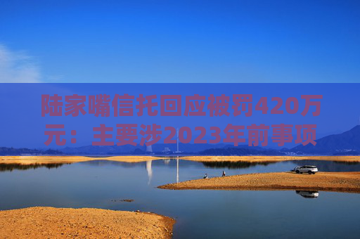 陆家嘴信托回应被罚420万元：主要涉2023年前事项，已完成整改