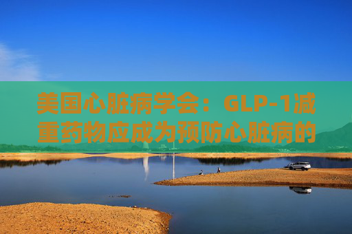 美国心脏病学会：GLP-1减重药物应成为预防心脏病的第一步