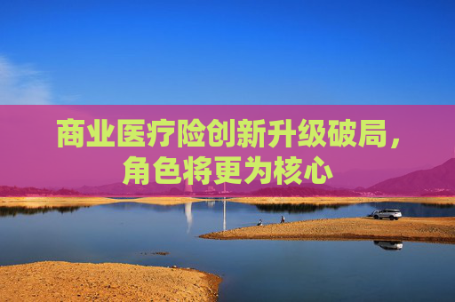 商业医疗险创新升级破局，角色将更为核心