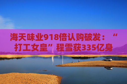 海天味业918倍认购破发：“打工女皇”程雪获335亿身家，募资超百亿港元拓展海外