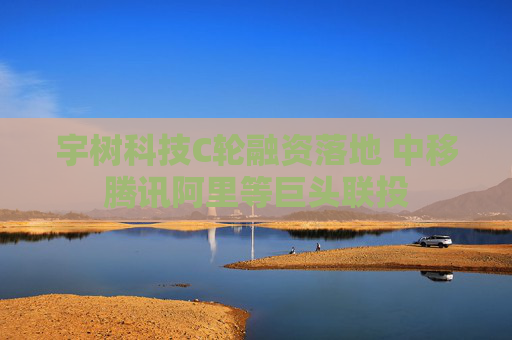 宇树科技C轮融资落地 中移腾讯阿里等巨头联投