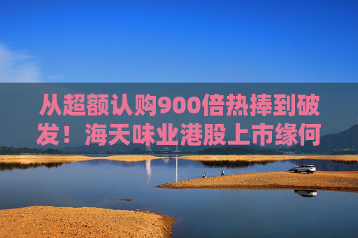 从超额认购900倍热捧到破发！海天味业港股上市缘何遇冷？背后的市场密码是什么？四大原因找到了