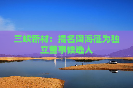 三峡新材：提名陶海征为独立董事候选人
