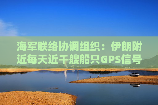 海军联络协调组织：伊朗附近每天近千艘船只GPS信号受干扰