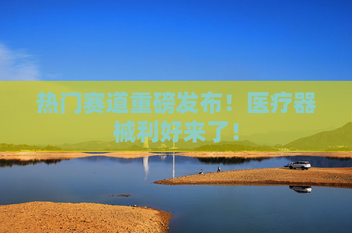 热门赛道重磅发布！医疗器械利好来了！