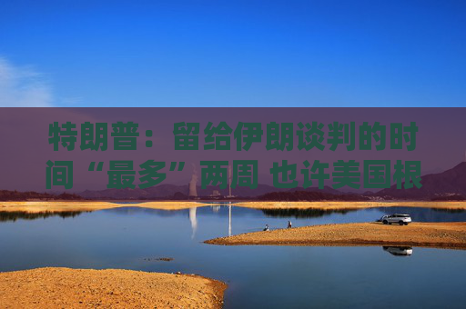 特朗普：留给伊朗谈判的时间“最多”两周 也许美国根本无需介入冲突