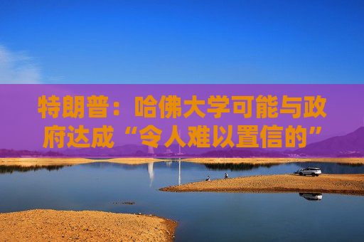 特朗普：哈佛大学可能与政府达成“令人难以置信的”历史性协议
