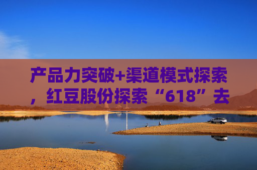 产品力突破+渠道模式探索，红豆股份探索“618”去内卷化