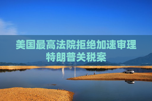 美国最高法院拒绝加速审理特朗普关税案