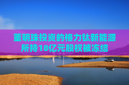 董明珠投资的格力钛新能源所持18亿元股权被冻结
