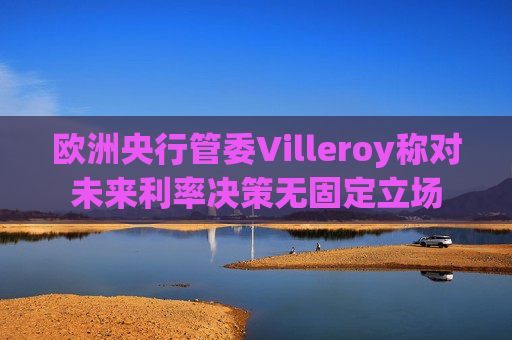 欧洲央行管委Villeroy称对未来利率决策无固定立场