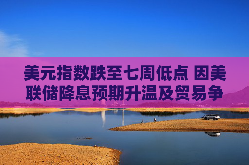 美元指数跌至七周低点 因美联储降息预期升温及贸易争端形势不明