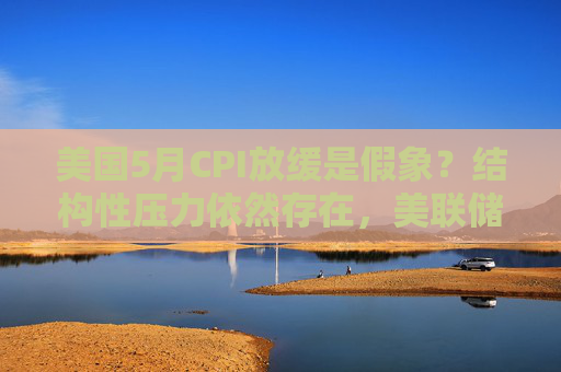 美国5月CPI放缓是假象？结构性压力依然存在，美联储今夏或持观望模式
