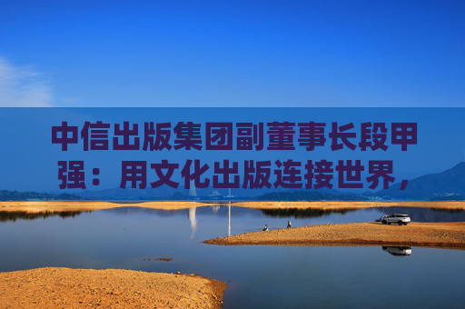 中信出版集团副董事长段甲强：用文化出版连接世界，中信出版的三种打开方式
