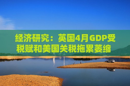 经济研究：英国4月GDP受税赋和美国关税拖累萎缩 未来增长料放缓