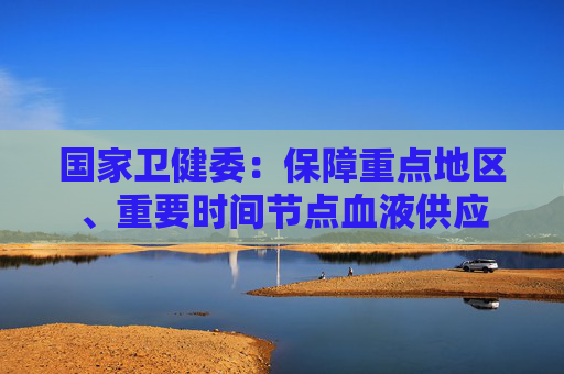 国家卫健委：保障重点地区、重要时间节点血液供应