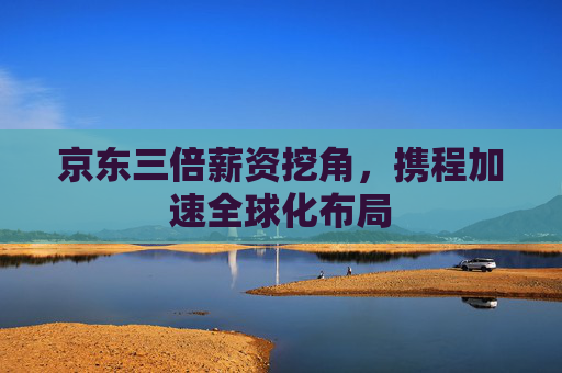京东三倍薪资挖角，携程加速全球化布局