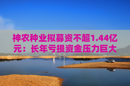 神农种业拟募资不超1.44亿元：长年亏损资金压力巨大 逆势扩张会带来什么后果？