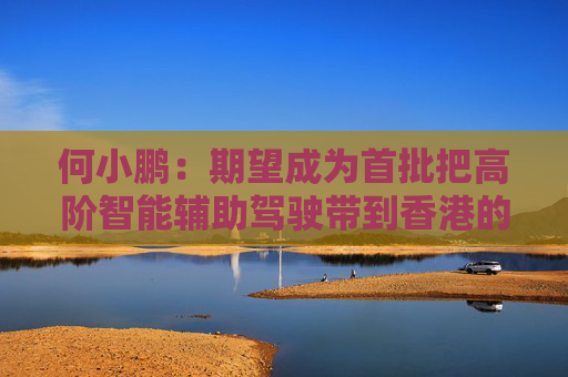 何小鹏：期望成为首批把高阶智能辅助驾驶带到香港的公司
