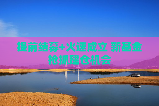 提前结募+火速成立 新基金抢抓建仓机会  第1张