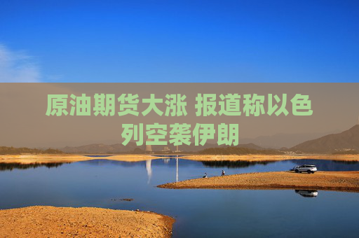 原油期货大涨 报道称以色列空袭伊朗