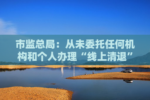 市监总局：从未委托任何机构和个人办理“线上清退”等业务