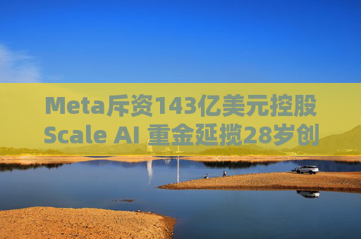 Meta斥资143亿美元控股Scale AI 重金延揽28岁创始人掌舵AI超级计划