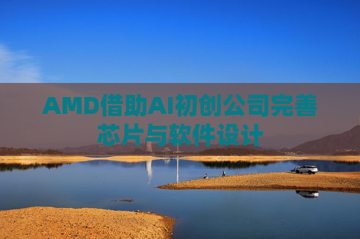 AMD借助AI初创公司完善芯片与软件设计