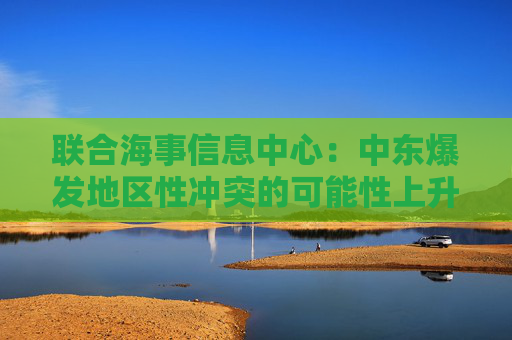 联合海事信息中心：中东爆发地区性冲突的可能性上升至“显著”级别