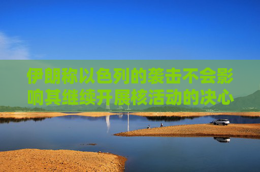 伊朗称以色列的袭击不会影响其继续开展核活动的决心